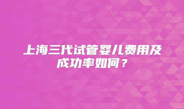 上海三代试管婴儿费用及成功率如何？
