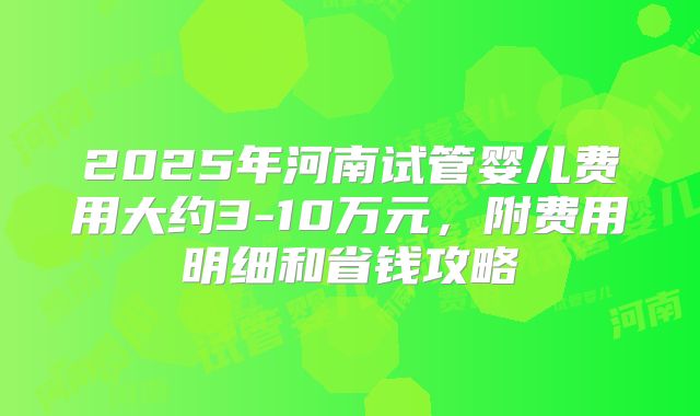 2025年河南试管婴儿费用大约3-10万元，附费用明细和省钱攻略