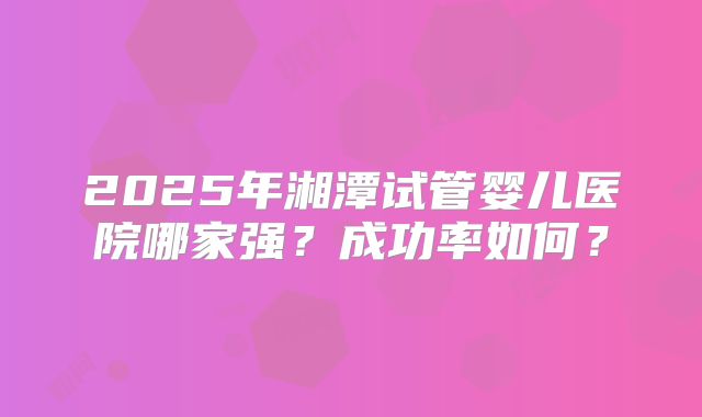 2025年湘潭试管婴儿医院哪家强?成功率如何?