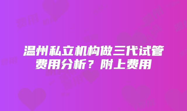 温州私立机构做三代试管费用分析？附上费用