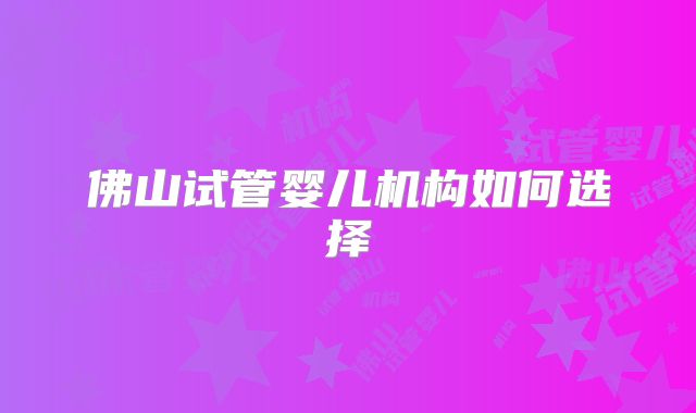 佛山试管婴儿机构如何选择