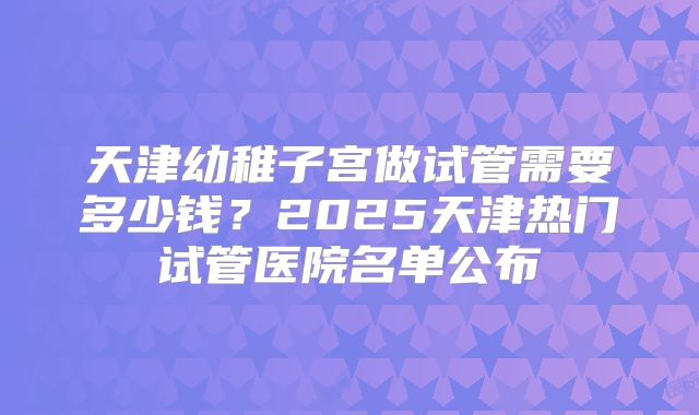 天津幼稚子宫做试管需要多少钱？2025天津热门试管医院名单公布