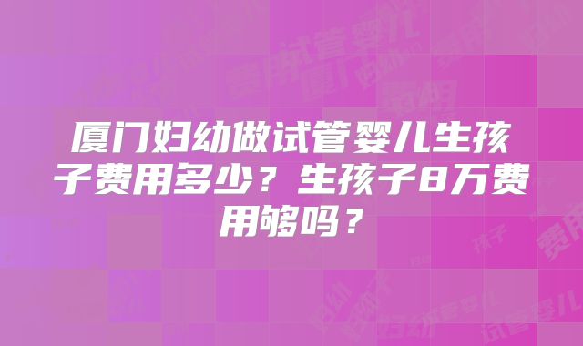 厦门妇幼做试管婴儿生孩子费用多少？生孩子8万费用够吗？