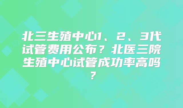 北三生殖中心1、2、3代试管费用公布？北医三院生殖中心试管成功率高吗？