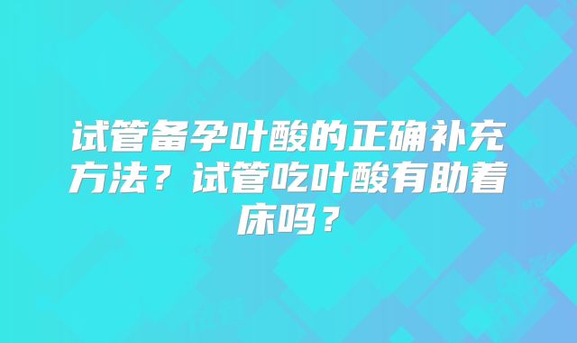 试管备孕叶酸的正确补充方法？试管吃叶酸有助着床吗？
