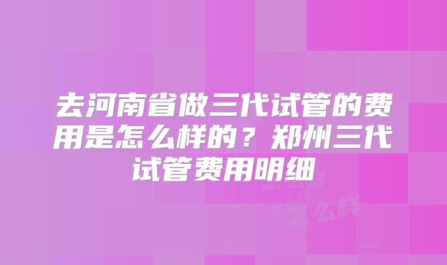 去河南省做三代试管的费用是怎么样的？郑州三代试管费用明细