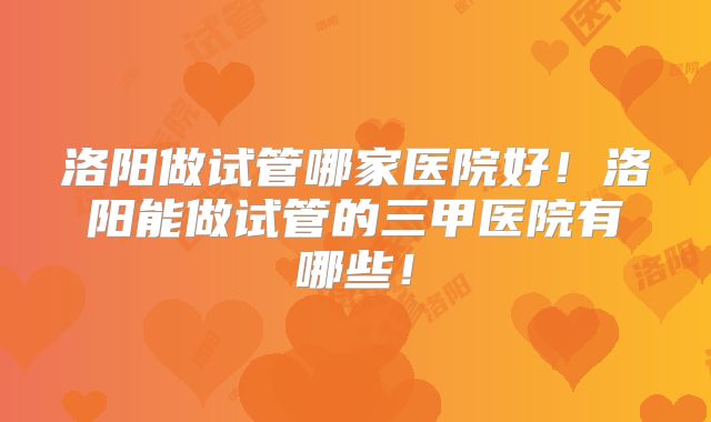 洛阳做试管哪家医院好！洛阳能做试管的三甲医院有哪些！