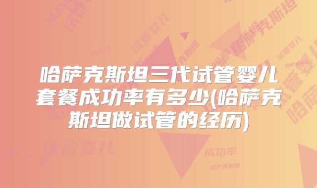 哈萨克斯坦三代试管婴儿套餐成功率有多少(哈萨克斯坦做试管的经历)