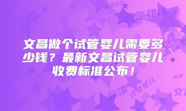 文昌做个试管婴儿需要多少钱？最新文昌试管婴儿收费标准公布！