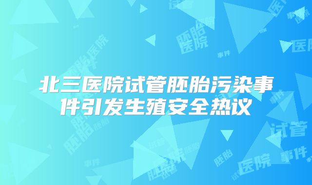 北三医院试管胚胎污染事件引发生殖安全热议