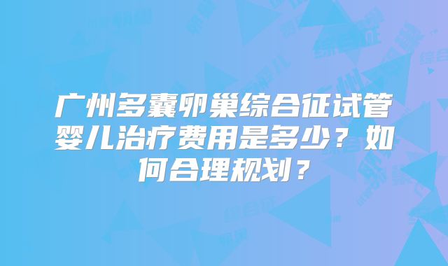 广州多囊卵巢综合征试管婴儿治疗费用是多少？如何合理规划？