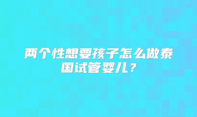 两个性想要孩子怎么做泰国试管婴儿？