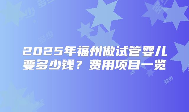 2025年福州做试管婴儿要多少钱?费用项目一览