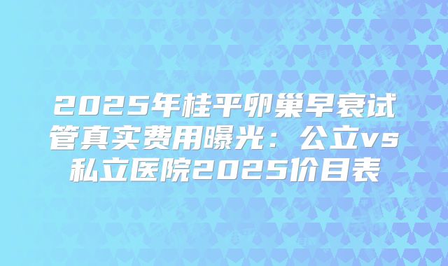 2025年桂平卵巢早衰试管真实费用曝光：公立vs私立医院2025价目表