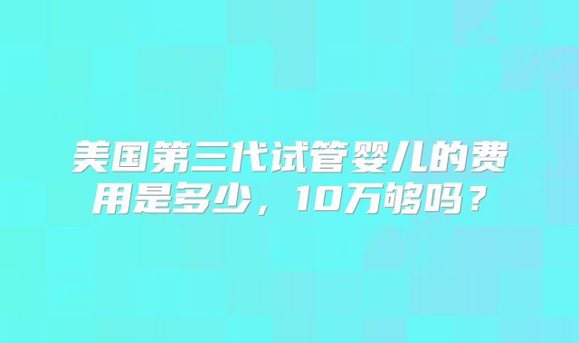 美国第三代试管婴儿的费用是多少,10万够吗?