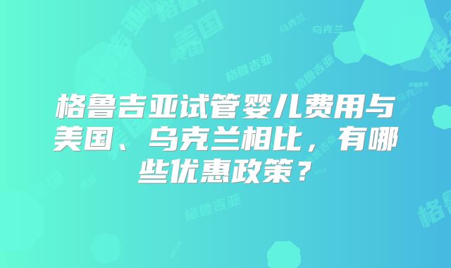 格鲁吉亚试管婴儿费用与美国、乌克兰相比,有哪些优惠政策?
