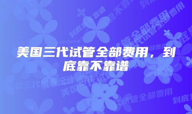 美国三代试管全部费用，到底靠不靠谱