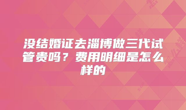 没结婚证去淄博做三代试管贵吗？费用明细是怎么样的