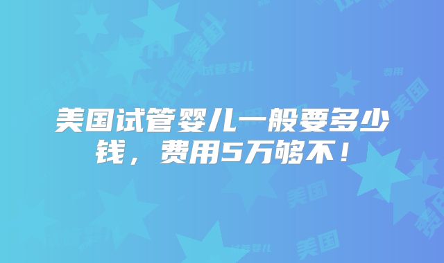 美国试管婴儿一般要多少钱,费用5万够不!