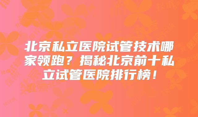 北京私立医院试管技术哪家领跑？揭秘北京前十私立试管医院排行榜！