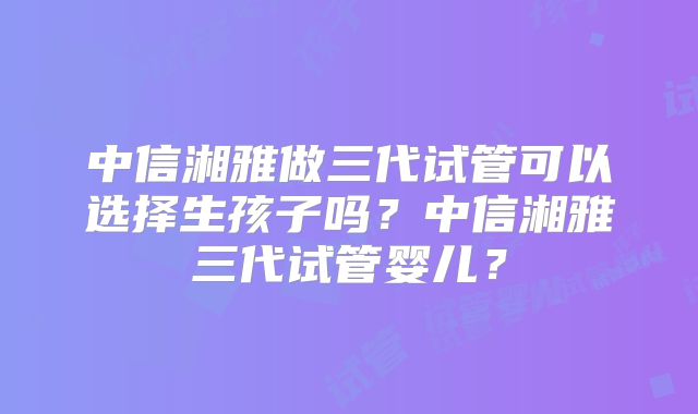 中信湘雅做三代试管可以选择生孩子吗？中信湘雅三代试管婴儿？