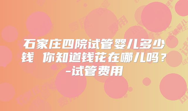 石家庄四院试管婴儿多少钱 你知道钱花在哪儿吗？-试管费用