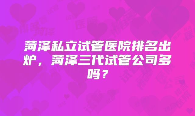 菏泽私立试管医院排名出炉，菏泽三代试管公司多吗？