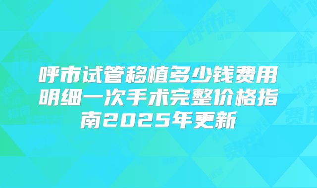 呼市试管移植多少钱费用明细一次手术完整价格指南2025年更新
