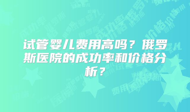 试管婴儿费用高吗？俄罗斯医院的成功率和价格分析？