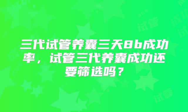 三代试管养囊三天8b成功率,试管三代养囊成功还要筛选吗?