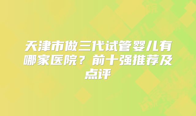 天津市做三代试管婴儿有哪家医院？前十强推荐及点评