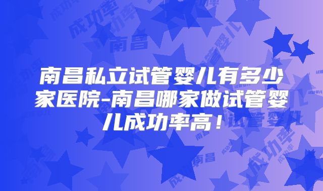 南昌私立试管婴儿有多少家医院-南昌哪家做试管婴儿成功率高!