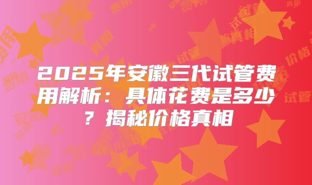 2025年安徽三代试管费用解析：具体花费是多少？揭秘价格真相