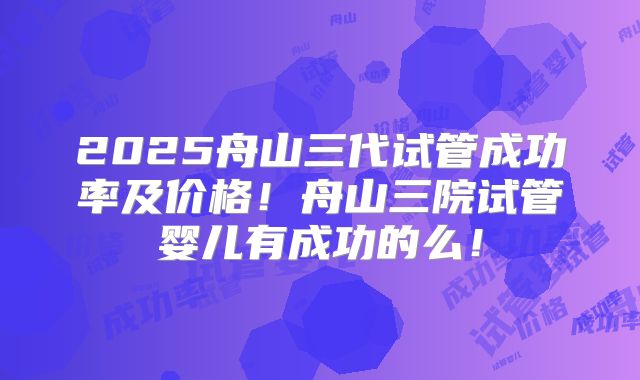 2025舟山三代试管成功率及价格！舟山三院试管婴儿有成功的么！