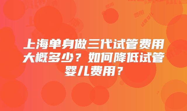 上海单身做三代试管费用大概多少？如何降低试管婴儿费用？
