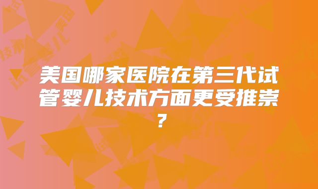 美国哪家医院在第三代试管婴儿技术方面更受推崇?
