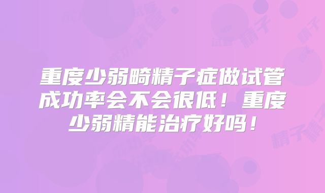 重度少弱畸精子症做试管成功率会不会很低!重度少弱精能治疗好吗!