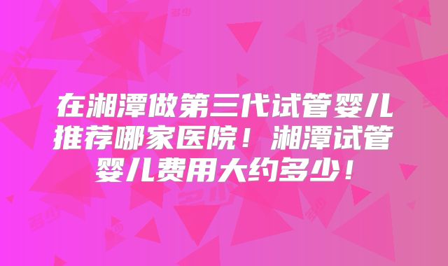 在湘潭做第三代试管婴儿推荐哪家医院！湘潭试管婴儿费用大约多少！
