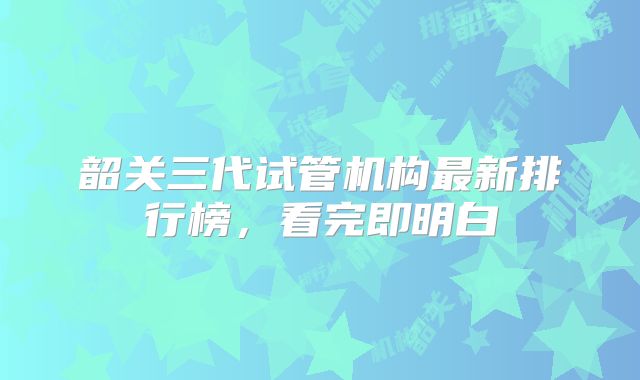 韶关三代试管机构最新排行榜，看完即明白