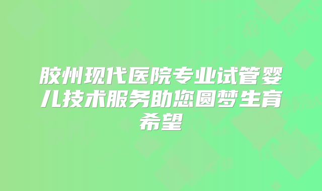 胶州现代医院专业试管婴儿技术服务助您圆梦生育希望