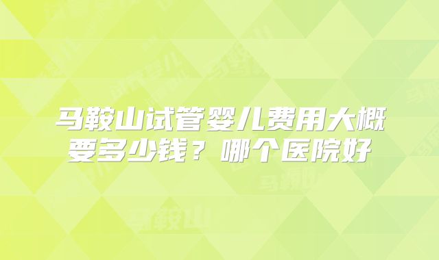 马鞍山试管婴儿费用大概要多少钱?哪个医院好