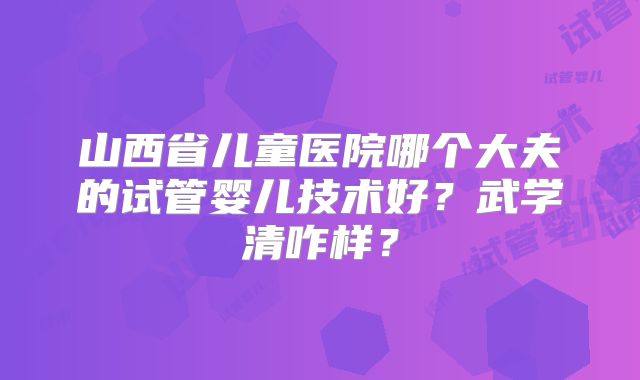 山西省儿童医院哪个大夫的试管婴儿技术好?武学清咋样?