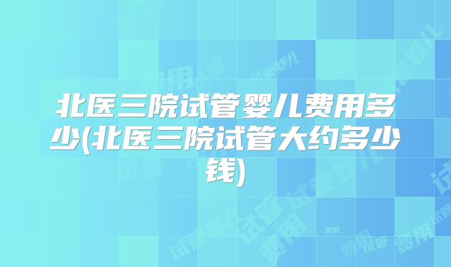 北医三院试管婴儿费用多少(北医三院试管大约多少钱)