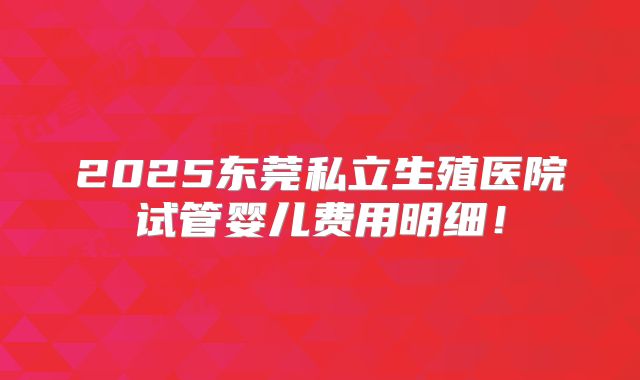 2025东莞私立生殖医院试管婴儿费用明细！