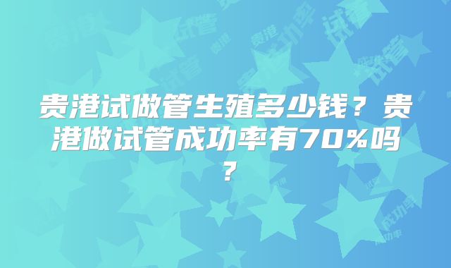 贵港试做管生殖多少钱？贵港做试管成功率有70%吗？