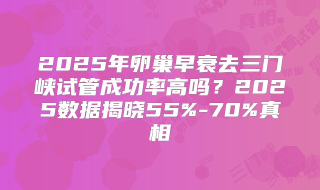 2025年卵巢早衰去三门峡试管成功率高吗？2025数据揭晓55%-70%真相