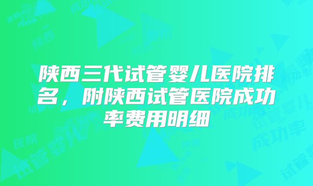 陕西三代试管婴儿医院排名，附陕西试管医院成功率费用明细