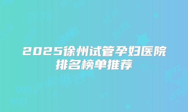 2025徐州试管孕妇医院排名榜单推荐