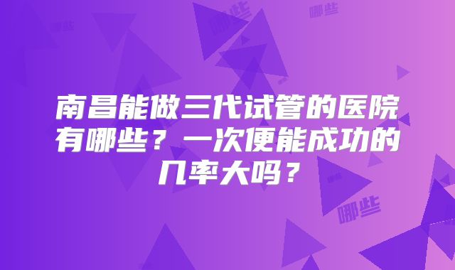 南昌能做三代试管的医院有哪些?一次便能成功的几率大吗?