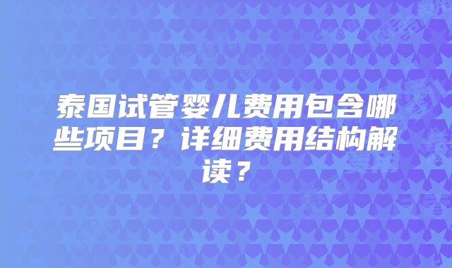 泰国试管婴儿费用包含哪些项目？详细费用结构解读？